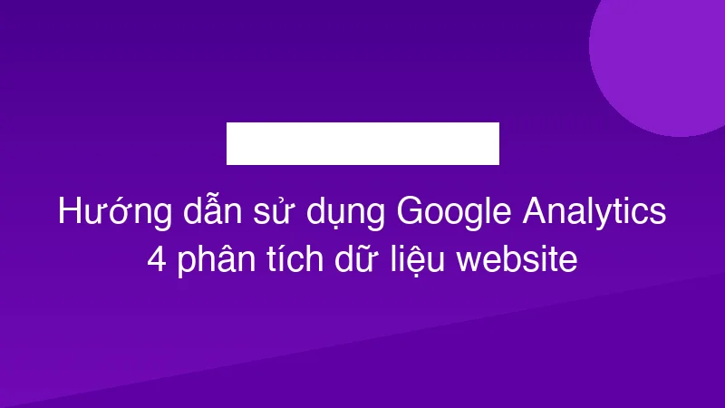 Hướng dẫn sử dụng Google Analytics 4 phân tích dữ liệu website