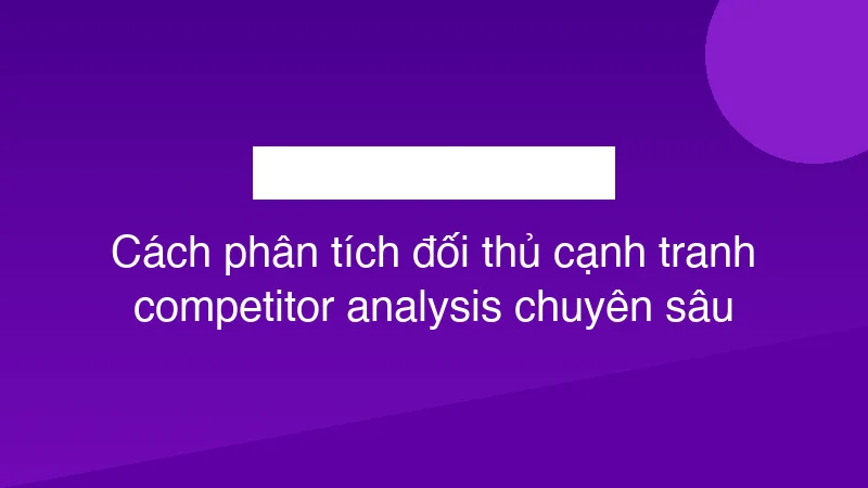 Cách phân tích đối thủ cạnh tranh competitor analysis chuyên sâu