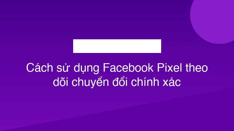 Cách sử dụng Facebook Pixel theo dõi chuyển đổi chính xác