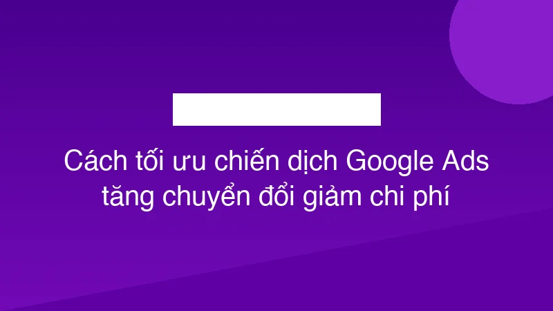 Cách tối ưu chiến dịch Google Ads tăng chuyển đổi giảm chi phí