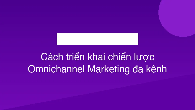 Cách triển khai chiến lược Omnichannel Marketing đa kênh