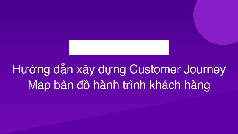 Hướng dẫn xây dựng Customer Journey Map bản đồ hành trình khách hàng