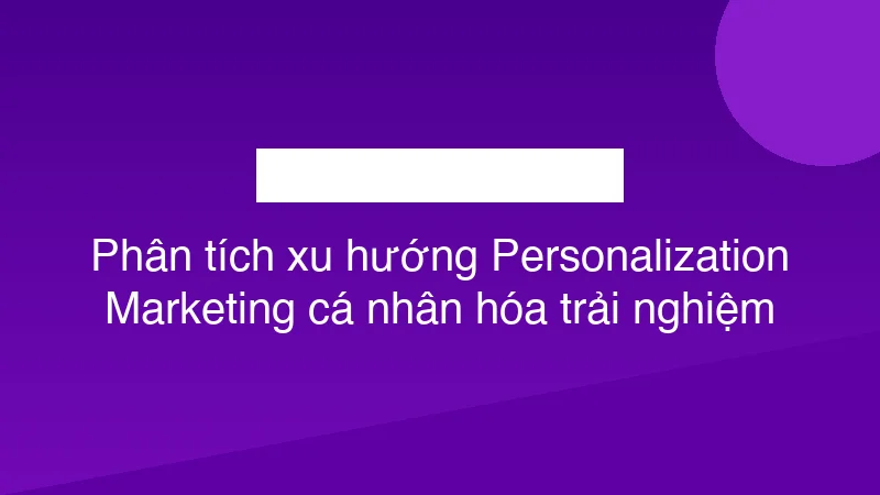 Phân tích xu hướng Personalization Marketing cá nhân hóa trải nghiệm