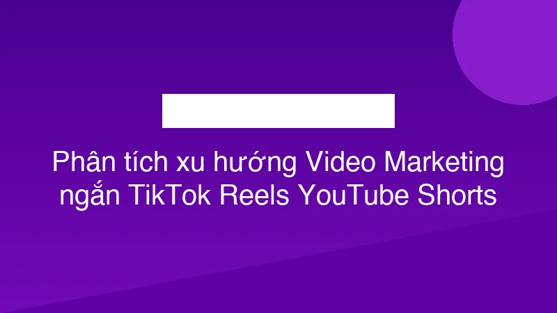 Phân tích xu hướng Video Marketing ngắn TikTok Reels YouTube Shorts